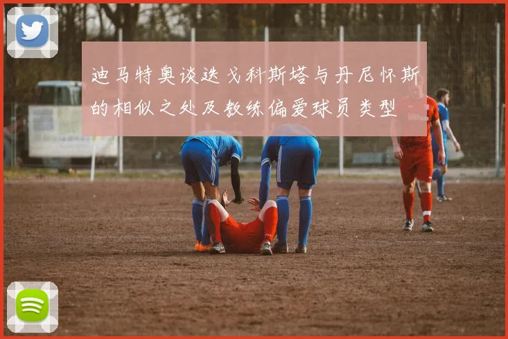 迪马特奥谈迭戈科斯塔与丹尼怀斯的相似之处及教练偏爱球员类型