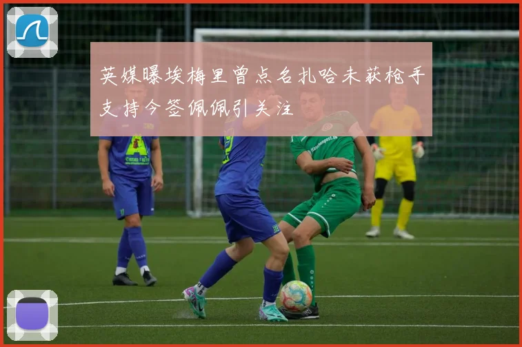 英媒曝埃梅里曾点名扎哈未获枪手支持今签佩佩引关注