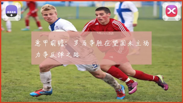 意甲前瞻：罗马争胜在望国米主场力争反弹之路