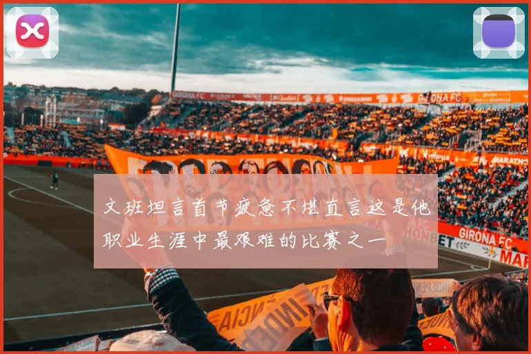 文班坦言首节疲惫不堪直言这是他职业生涯中最艰难的比赛之一