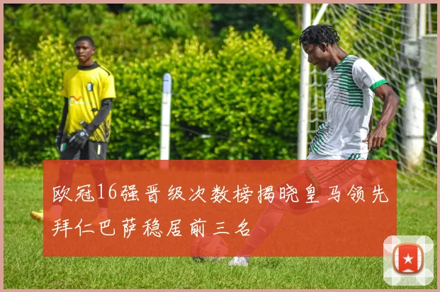 欧冠16强晋级次数榜揭晓皇马领先拜仁巴萨稳居前三名
