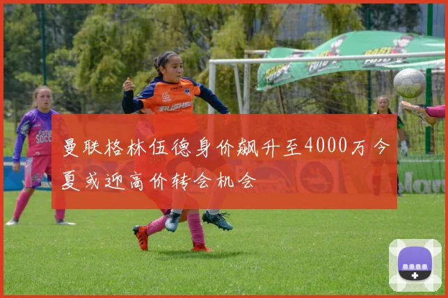 曼联格林伍德身价飙升至4000万今夏或迎高价转会机会