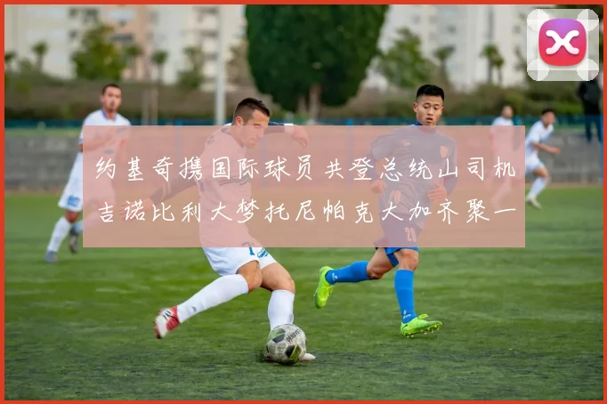约基奇携国际球员共登总统山司机吉诺比利大梦托尼帕克大加齐聚一堂