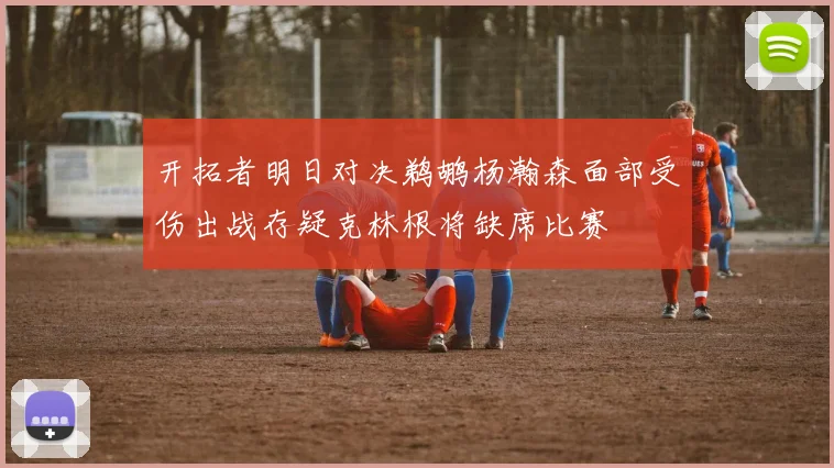 开拓者明日对决鹈鹕杨瀚森面部受伤出战存疑克林根将缺席比赛