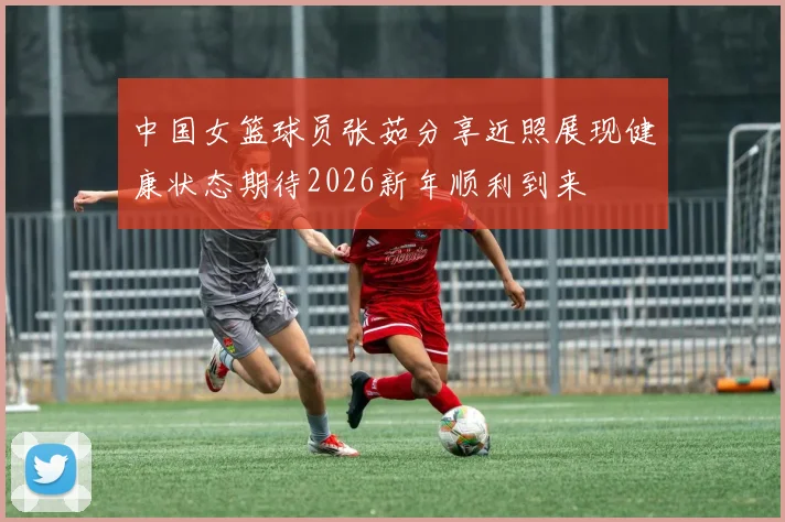 中国女篮球员张茹分享近照展现健康状态期待2026新年顺利到来