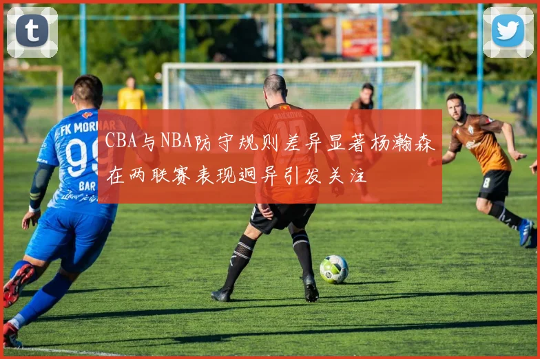 CBA与NBA防守规则差异显著杨瀚森在两联赛表现迥异引发关注