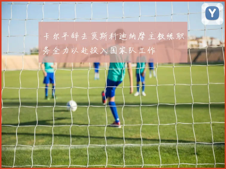 卡尔平辞去莫斯科迪纳摩主教练职务全力以赴投入国家队工作