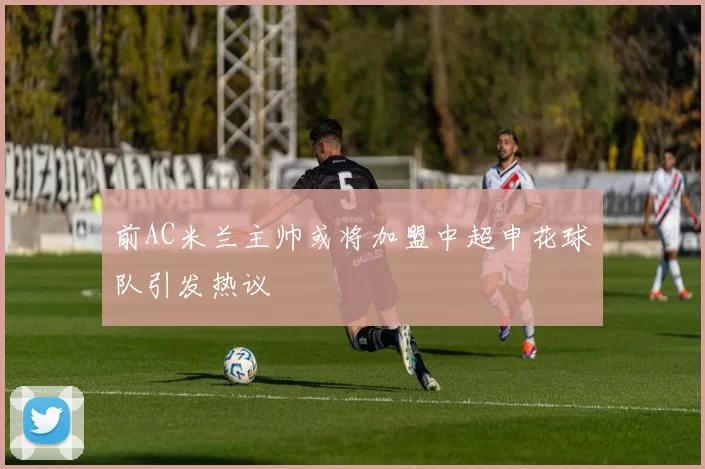前AC米兰主帅或将加盟中超申花球队引发热议