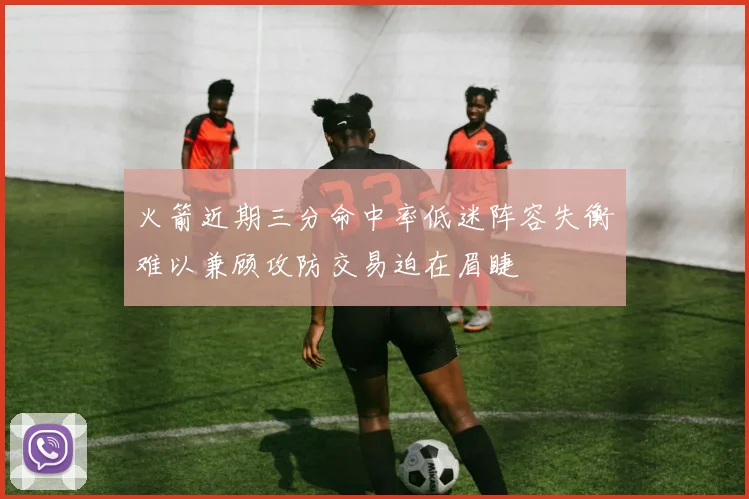 火箭近期三分命中率低迷阵容失衡难以兼顾攻防交易迫在眉睫