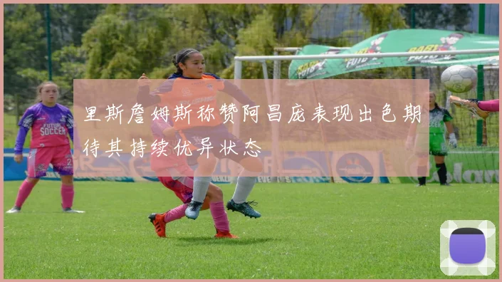 里斯詹姆斯称赞阿昌庞表现出色期待其持续优异状态