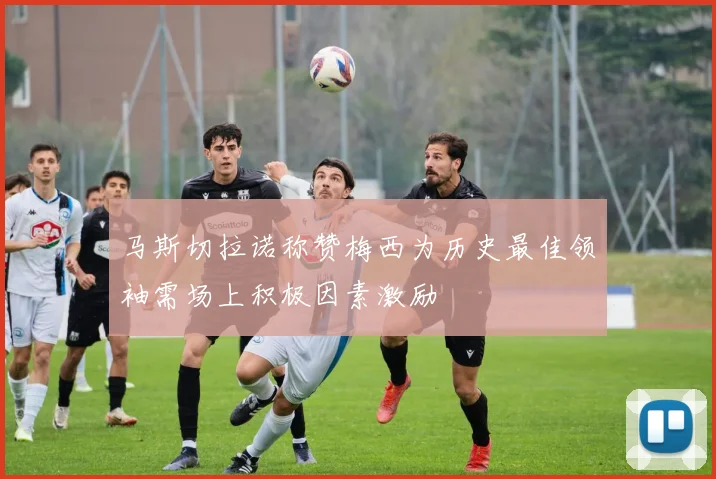 马斯切拉诺称赞梅西为历史最佳领袖需场上积极因素激励
