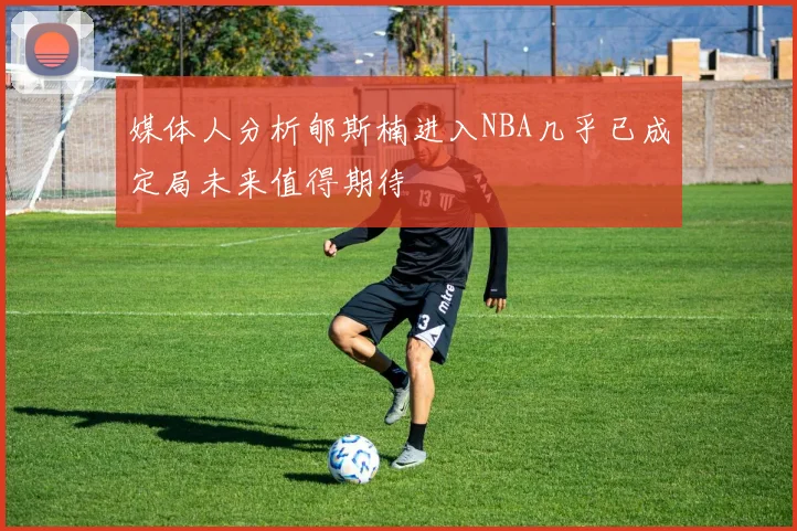 媒体人分析郇斯楠进入NBA几乎已成定局未来值得期待