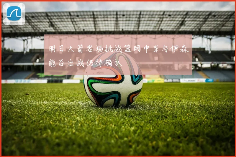 明日火箭客场挑战篮网申京与伊森能否出战仍待确认