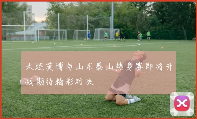 大连英博与山东泰山热身赛即将开战期待精彩对决