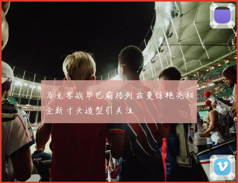 马竞客战毕巴前格列兹曼惊艳亮相全新寸头造型引关注