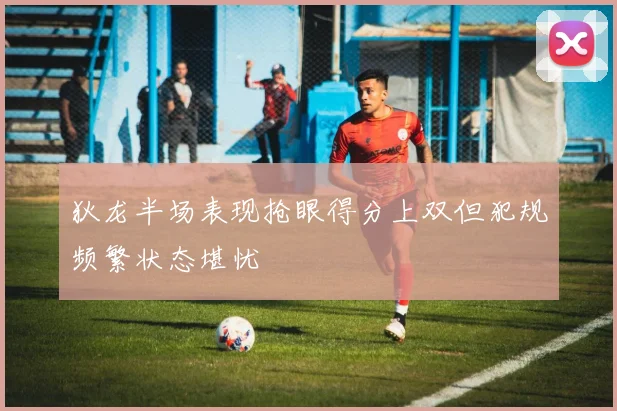 狄龙半场表现抢眼得分上双但犯规频繁状态堪忧