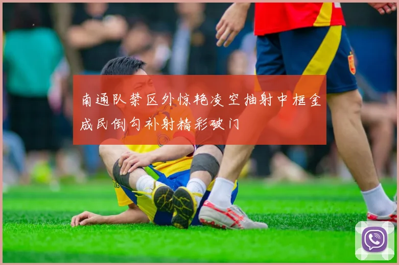 南通队禁区外惊艳凌空抽射中框金成民倒勾补射精彩破门