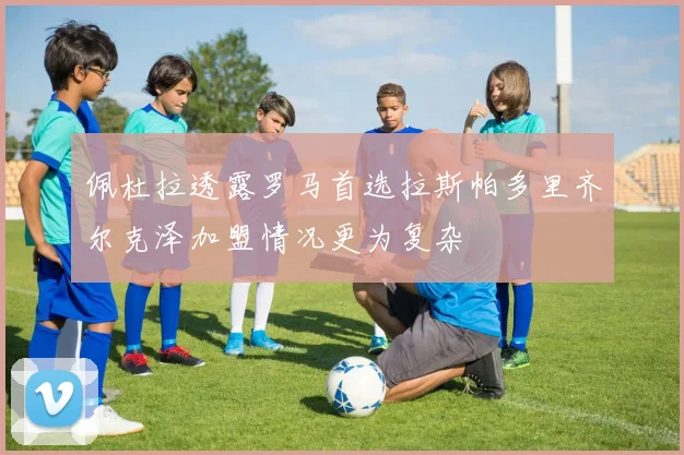 佩杜拉透露罗马首选拉斯帕多里齐尔克泽加盟情况更为复杂