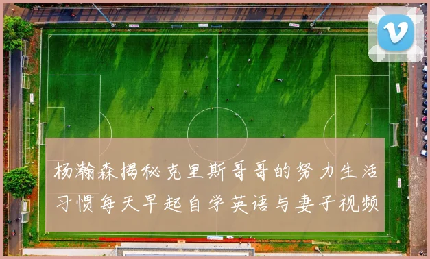 杨瀚森揭秘克里斯哥哥的努力生活习惯每天早起自学英语与妻子视频通话