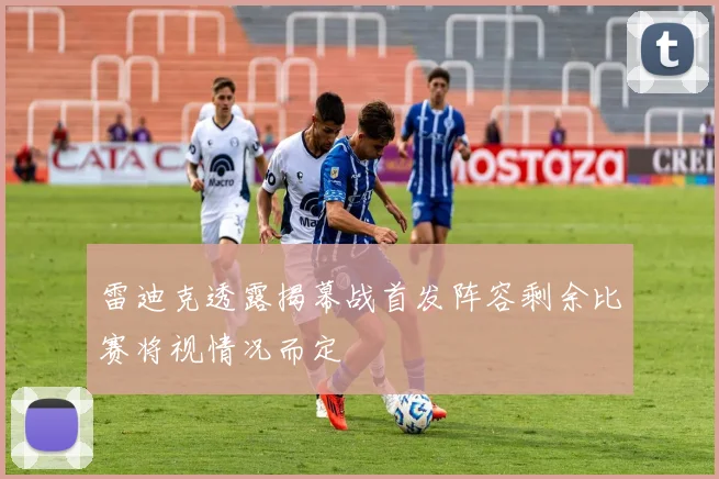 雷迪克透露揭幕战首发阵容剩余比赛将视情况而定