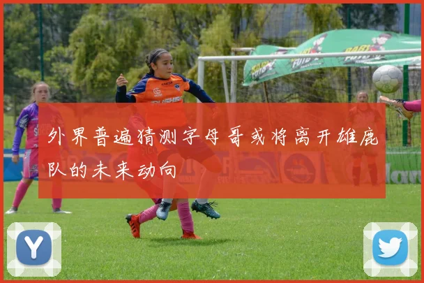 外界普遍猜测字母哥或将离开雄鹿队的未来动向