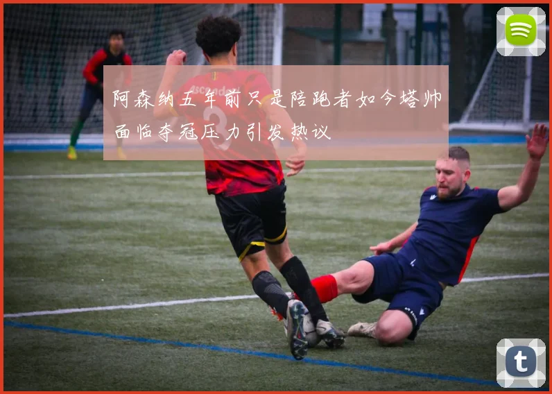 阿森纳五年前只是陪跑者如今塔帅面临夺冠压力引发热议