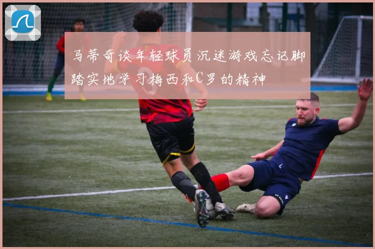 马蒂奇谈年轻球员沉迷游戏忘记脚踏实地学习梅西和C罗的精神