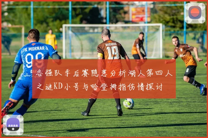各强队季后赛隐患分析湖人第四人之谜KD小号与哈登拇指伤情探讨