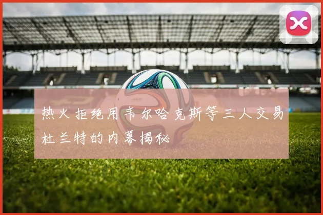 热火拒绝用韦尔哈克斯等三人交易杜兰特的内幕揭秘