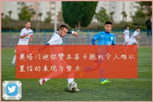 奥塔门迪称赞本菲卡胜利令人难以置信的表现与努力