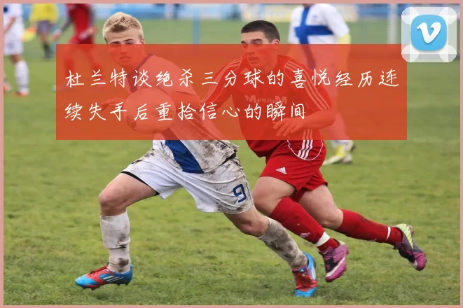杜兰特谈绝杀三分球的喜悦经历连续失手后重拾信心的瞬间