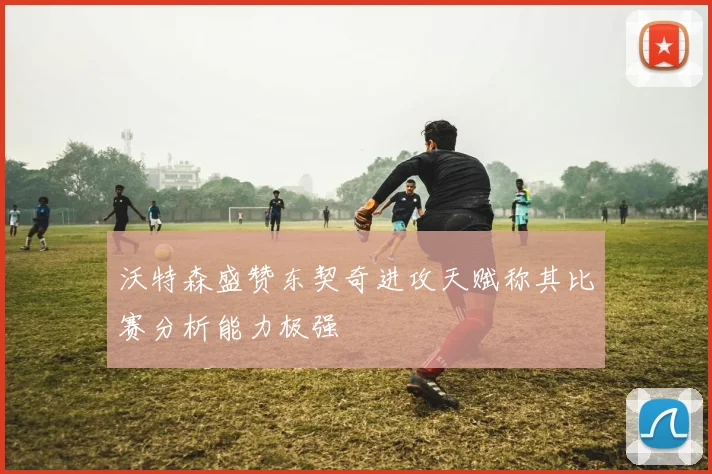 沃特森盛赞东契奇进攻天赋称其比赛分析能力极强