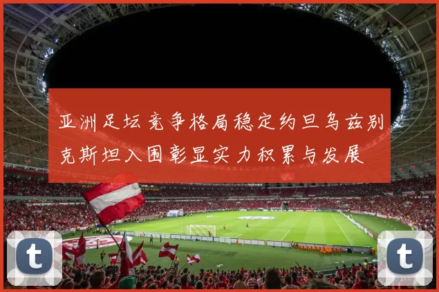 亚洲足坛竞争格局稳定约旦乌兹别克斯坦入围彰显实力积累与发展